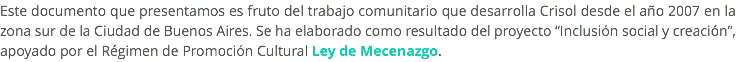 Este documento que presentamos es fruto del trabajo comunitario que desarrolla Crisol desde el año 2007 en la zona sur de la Ciudad de Buenos Aires. Se ha elaborado como resultado del proyecto “Inclusión social y creación”, apoyado por el Régimen de Promoción Cultural Ley de Mecenazgo. 