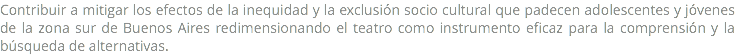 Contribuir a mitigar los efectos de la inequidad y la exclusión socio cultural que padecen adolescentes y jóvenes de la zona sur de Buenos Aires redimensionando el teatro como instrumento eficaz para la comprensión y la búsqueda de alternativas. 