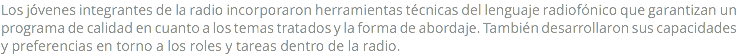 Los jóvenes integrantes de la radio incorporaron herramientas técnicas del lenguaje radiofónico que garantizan un programa de calidad en cuanto a los temas tratados y la forma de abordaje. También desarrollaron sus capacidades y preferencias en torno a los roles y tareas dentro de la radio.