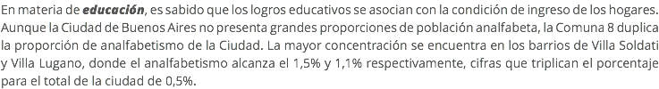En materia de educación, es sabido que los logros educativos se asocian con la condición de ingreso de los hogares. Aunque la Ciudad de Buenos Aires no presenta grandes proporciones de población analfabeta, la Comuna 8 duplica la proporción de analfabetismo de la Ciudad. La mayor concentración se encuentra en los barrios de Villa Soldati y Villa Lugano, donde el analfabetismo alcanza el 1,5% y 1,1% respectivamente, cifras que triplican el porcentaje para el total de la ciudad de 0,5%.